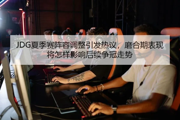 JDG夏季赛阵容调整引发热议，磨合期表现将怎样影响后续争冠走势