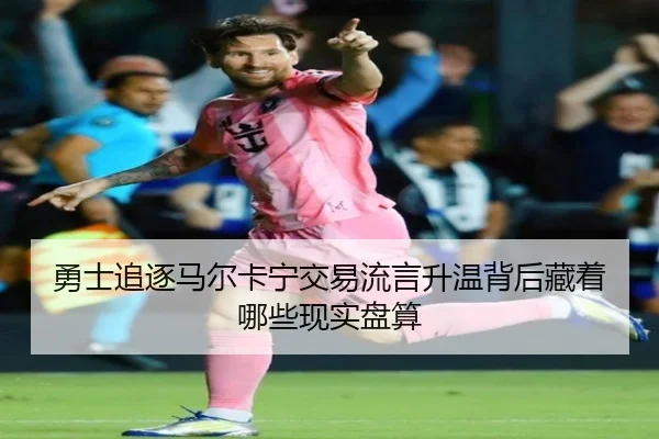 勇士追逐马尔卡宁交易流言升温背后藏着哪些现实盘算