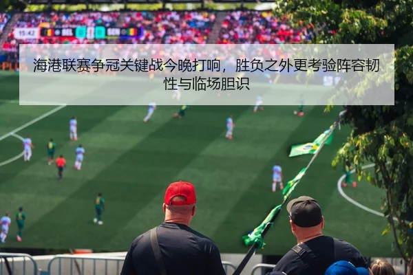 海港联赛争冠关键战今晚打响，胜负之外更考验阵容韧性与临场胆识